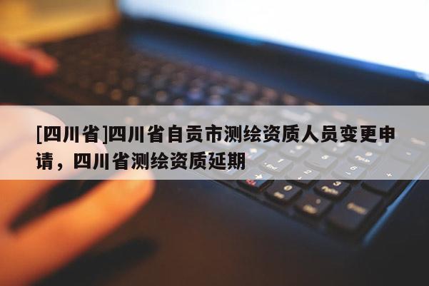 [四川省]四川省自贡市测绘资质人员变更申请，四川省测绘资质延期