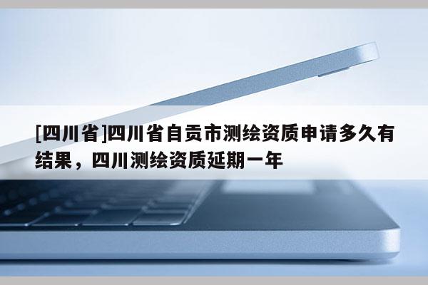 [四川省]四川省自贡市测绘资质申请多久有结果，四川测绘资质延期一年