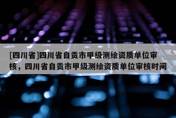 [四川省]四川省自贡市甲级测绘资质单位审核，四川省自贡市甲级测绘资质单位审核时间