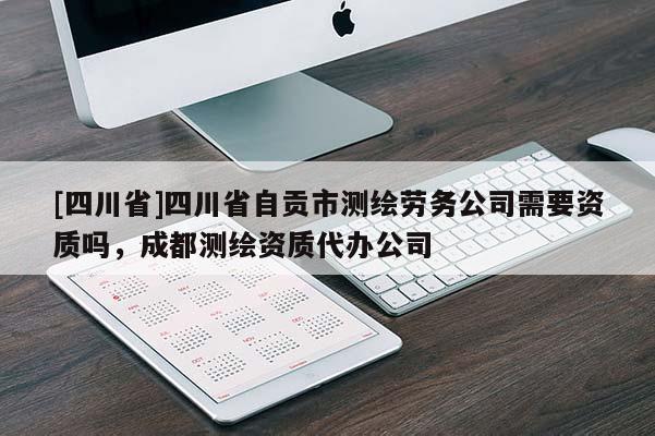 [四川省]四川省自贡市测绘劳务公司需要资质吗，成都测绘资质代办公司