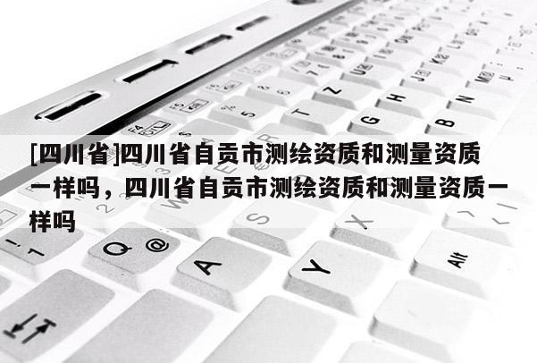 [四川省]四川省自贡市测绘资质和测量资质一样吗，四川省自贡市测绘资质和测量资质一样吗