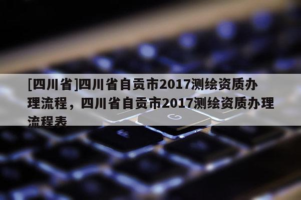 [四川省]四川省自贡市2017测绘资质办理流程，四川省自贡市2017测绘资质办理流程表