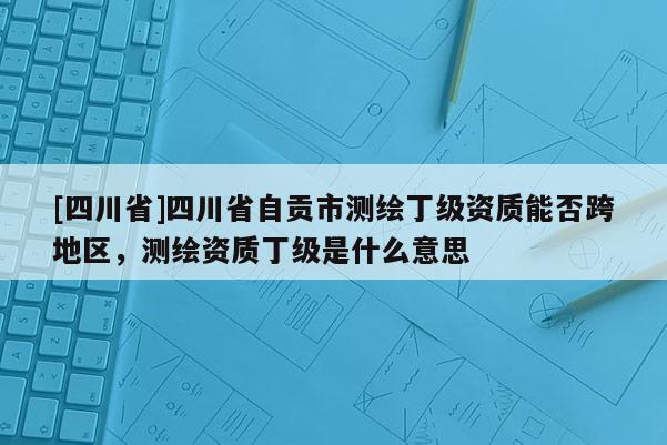 [四川省]四川省自贡市测绘丁级资质能否跨地区，测绘资质丁级是什么意思