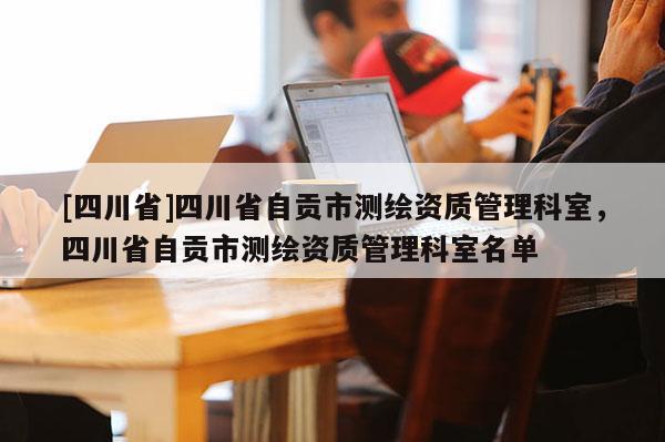 [四川省]四川省自贡市测绘资质管理科室，四川省自贡市测绘资质管理科室名单