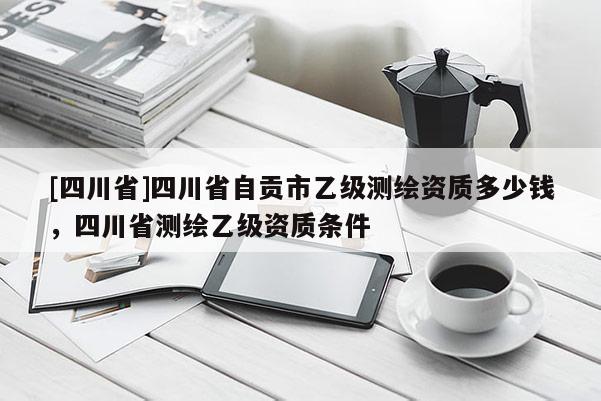 [四川省]四川省自贡市乙级测绘资质多少钱，四川省测绘乙级资质条件