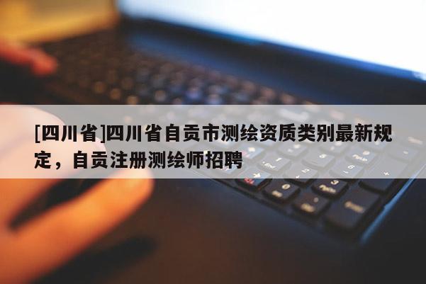 [四川省]四川省自贡市测绘资质类别最新规定，自贡注册测绘师招聘