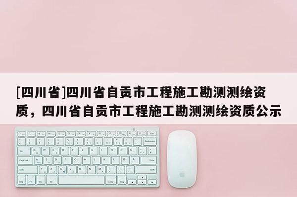 [四川省]四川省自贡市工程施工勘测测绘资质，四川省自贡市工程施工勘测测绘资质公示