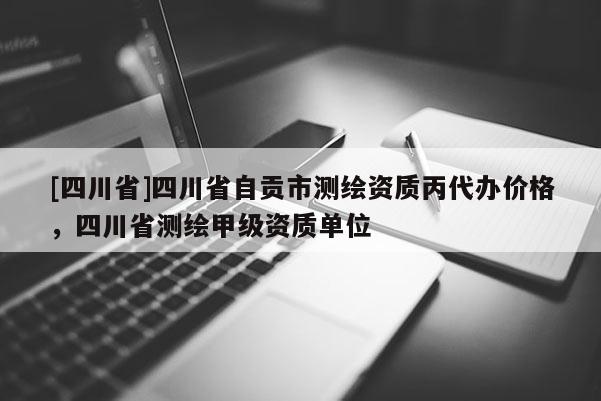 [四川省]四川省自贡市测绘资质丙代办价格，四川省测绘甲级资质单位