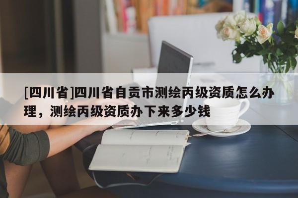 [四川省]四川省自贡市测绘丙级资质怎么办理，测绘丙级资质办下来多少钱