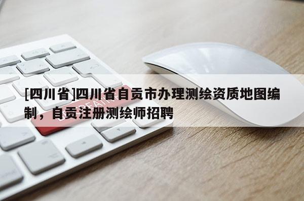 [四川省]四川省自贡市办理测绘资质地图编制，自贡注册测绘师招聘