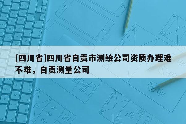 [四川省]四川省自贡市测绘公司资质办理难不难，自贡测量公司