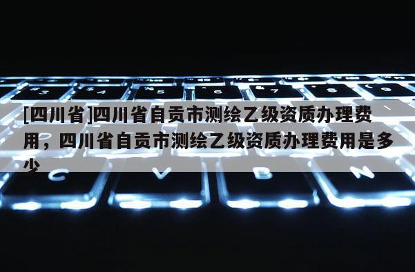 [四川省]四川省自贡市测绘乙级资质办理费用，四川省自贡市测绘乙级资质办理费用是多少