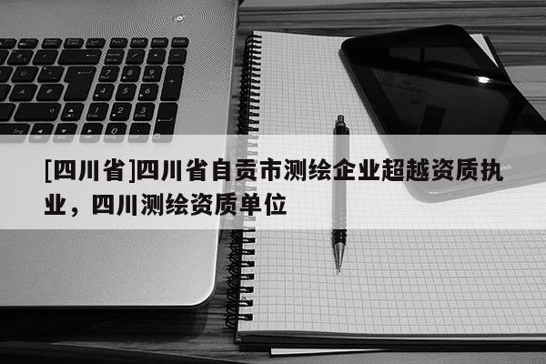 [四川省]四川省自贡市测绘企业超越资质执业，四川测绘资质单位