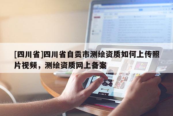 [四川省]四川省自贡市测绘资质如何上传照片视频，测绘资质网上备案