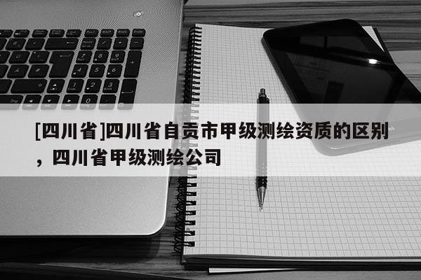 [四川省]四川省自贡市甲级测绘资质的区别，四川省甲级测绘公司