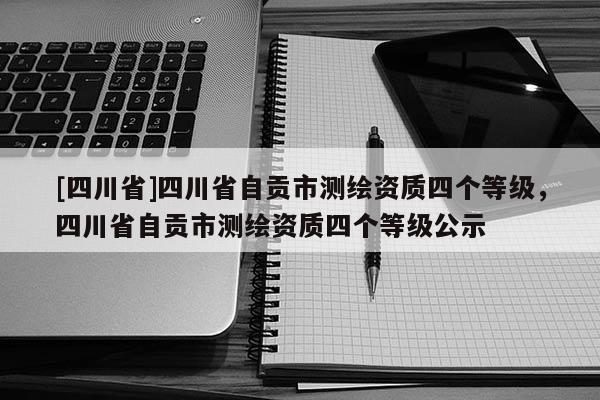 [四川省]四川省自贡市测绘资质四个等级，四川省自贡市测绘资质四个等级公示