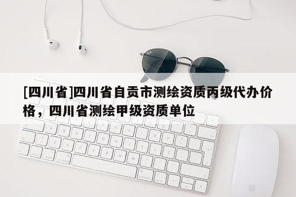 [四川省]四川省自贡市测绘资质丙级代办价格，四川省测绘甲级资质单位