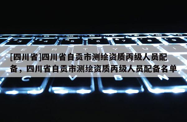 [四川省]四川省自贡市测绘资质丙级人员配备，四川省自贡市测绘资质丙级人员配备名单