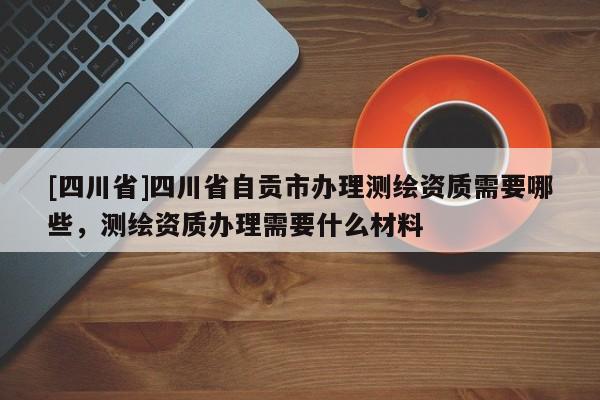 [四川省]四川省自贡市办理测绘资质需要哪些，测绘资质办理需要什么材料