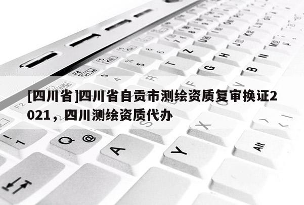 [四川省]四川省自贡市测绘资质复审换证2021，四川测绘资质代办