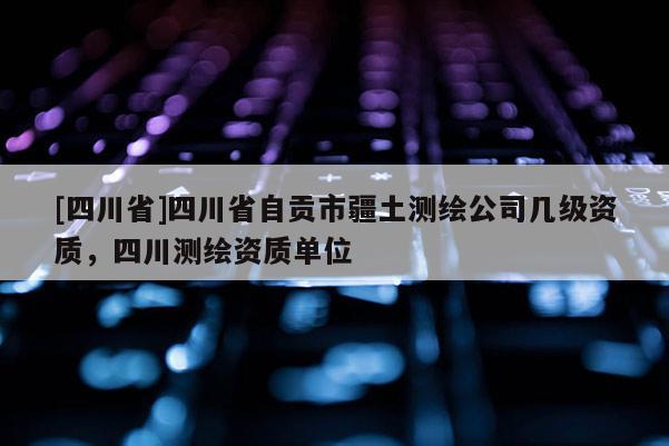 [四川省]四川省自贡市疆土测绘公司几级资质，四川测绘资质单位