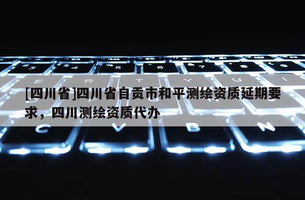 [四川省]四川省自贡市和平测绘资质延期要求，四川测绘资质代办