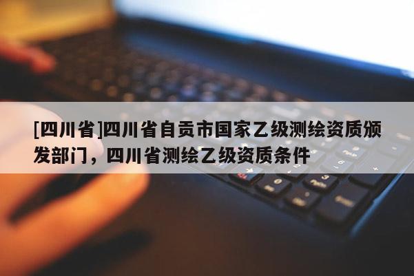 [四川省]四川省自贡市国家乙级测绘资质颁发部门，四川省测绘乙级资质条件