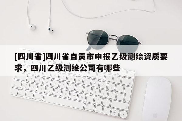 [四川省]四川省自贡市申报乙级测绘资质要求，四川乙级测绘公司有哪些