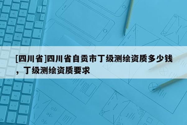 [四川省]四川省自贡市丁级测绘资质多少钱，丁级测绘资质要求