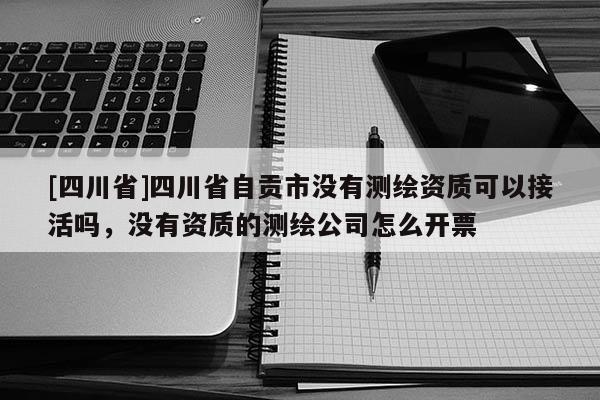 [四川省]四川省自贡市没有测绘资质可以接活吗，没有资质的测绘公司怎么开票