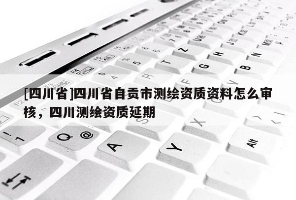 [四川省]四川省自贡市测绘资质资料怎么审核，四川测绘资质延期