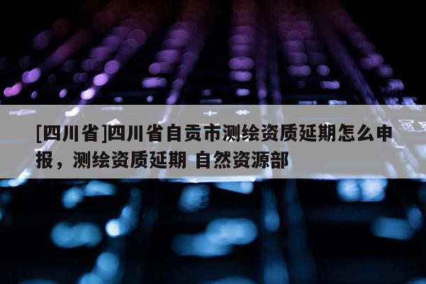 [四川省]四川省自贡市测绘资质延期怎么申报，测绘资质延期 自然资源部