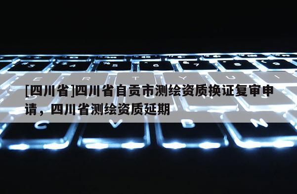 [四川省]四川省自贡市测绘资质换证复审申请，四川省测绘资质延期