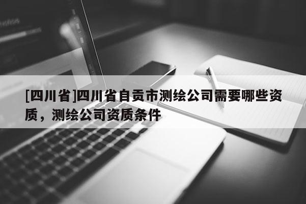 [四川省]四川省自贡市测绘公司需要哪些资质，测绘公司资质条件