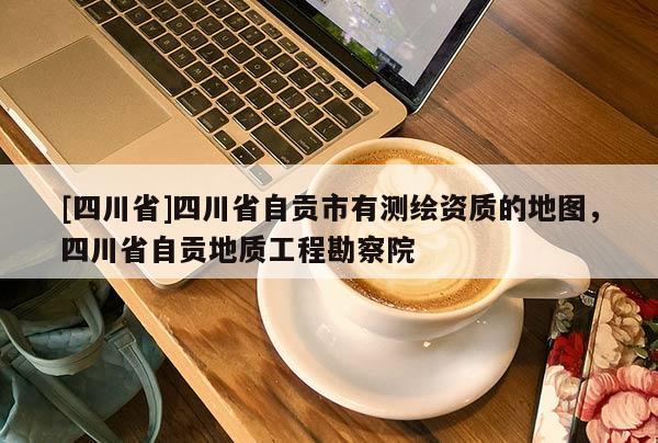 [四川省]四川省自贡市有测绘资质的地图，四川省自贡地质工程勘察院