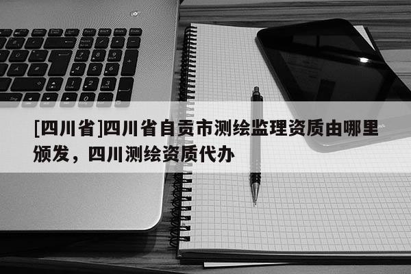 [四川省]四川省自贡市测绘监理资质由哪里颁发，四川测绘资质代办
