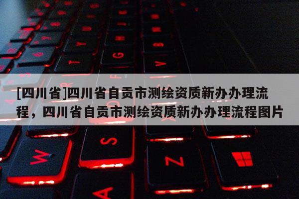 [四川省]四川省自贡市测绘资质新办办理流程，四川省自贡市测绘资质新办办理流程图片