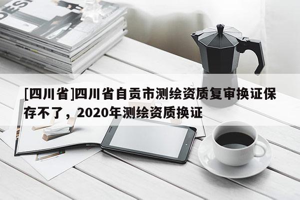 [四川省]四川省自贡市测绘资质复审换证保存不了，2020年测绘资质换证