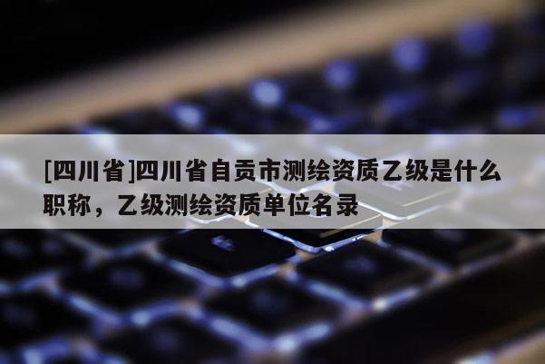[四川省]四川省自贡市测绘资质乙级是什么职称，乙级测绘资质单位名录