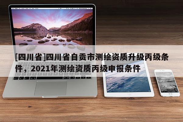 [四川省]四川省自贡市测绘资质升级丙级条件，2021年测绘资质丙级申报条件