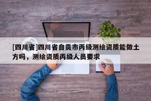 [四川省]四川省自贡市丙级测绘资质能做土方吗，测绘资质丙级人员要求