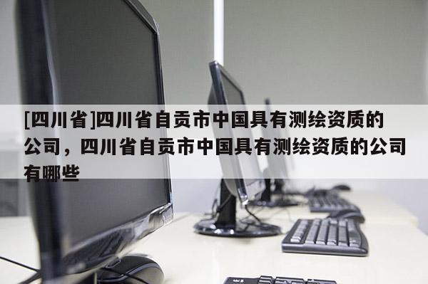 [四川省]四川省自贡市中国具有测绘资质的公司，四川省自贡市中国具有测绘资质的公司有哪些