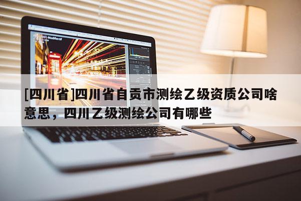 [四川省]四川省自贡市测绘乙级资质公司啥意思，四川乙级测绘公司有哪些