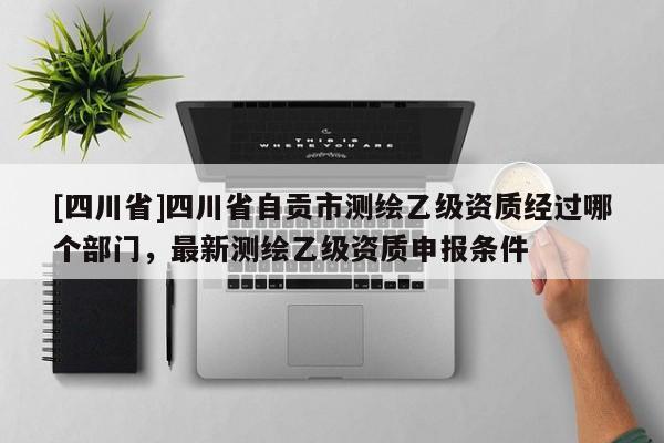 [四川省]四川省自贡市测绘乙级资质经过哪个部门，最新测绘乙级资质申报条件