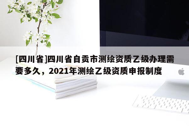 [四川省]四川省自贡市测绘资质乙级办理需要多久，2021年测绘乙级资质申报制度