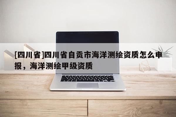 [四川省]四川省自贡市海洋测绘资质怎么申报，海洋测绘甲级资质