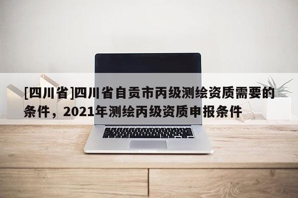 [四川省]四川省自贡市丙级测绘资质需要的条件，2021年测绘丙级资质申报条件