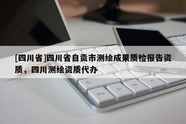[四川省]四川省自贡市测绘成果质检报告资质，四川测绘资质代办
