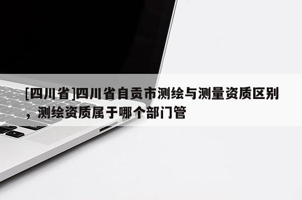 [四川省]四川省自贡市测绘与测量资质区别，测绘资质属于哪个部门管