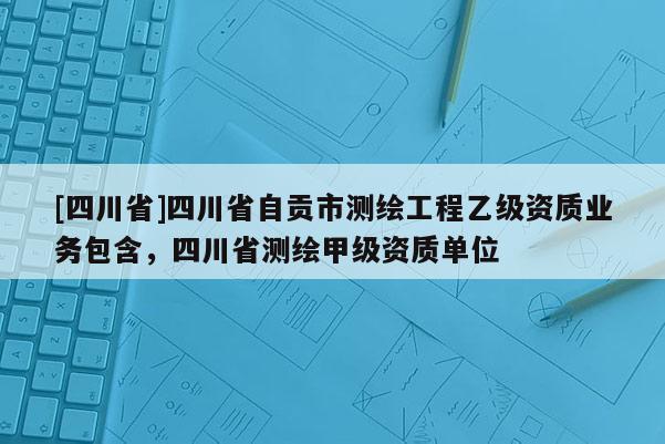 [四川省]四川省自贡市测绘工程乙级资质业务包含，四川省测绘甲级资质单位